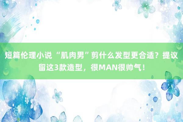 短篇伦理小说 “肌肉男”剪什么发型更合适？提议留这3款造型，很MAN很帅气！