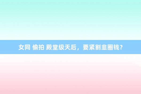 女同 偷拍 殿堂级天后，要紧割韭圈钱？
