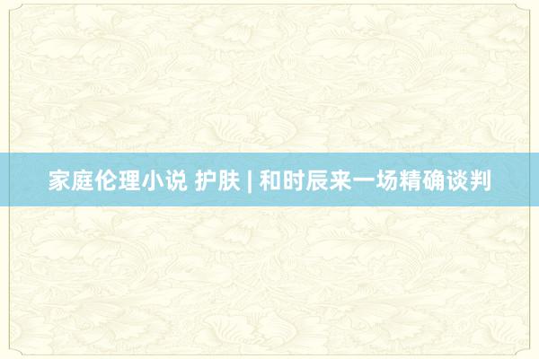 家庭伦理小说 护肤 | 和时辰来一场精确谈判