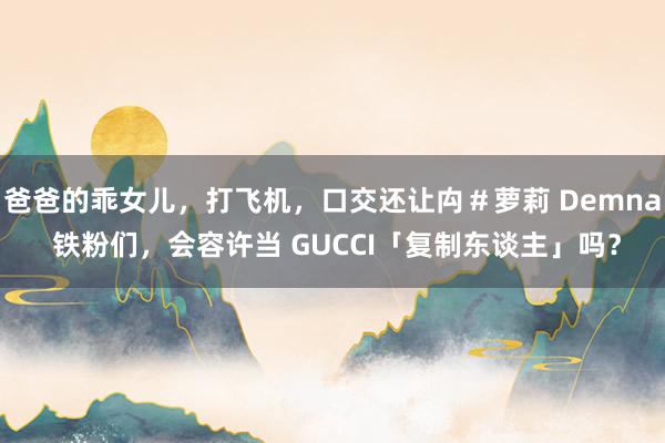 爸爸的乖女儿，打飞机，口交还让禸＃萝莉 Demna 铁粉们，会容许当 GUCCI「复制东谈主」吗？
