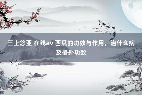 三上悠亚 在线av 西瓜的功效与作用，治什么病及格外功效