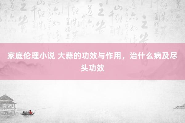 家庭伦理小说 大蒜的功效与作用，治什么病及尽头功效