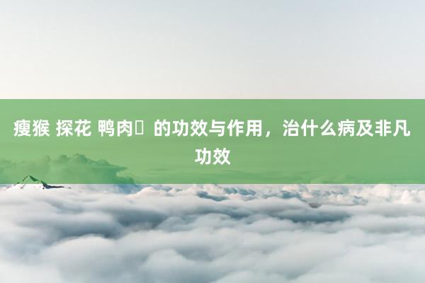 瘦猴 探花 鸭肉​的功效与作用，治什么病及非凡功效