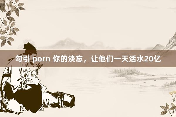 勾引 porn 你的淡忘，让他们一天活水20亿