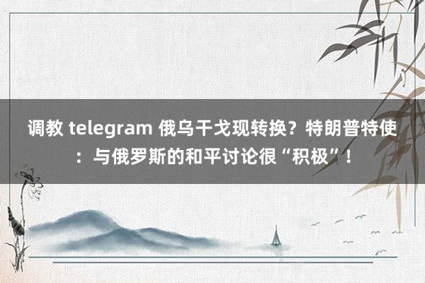 调教 telegram 俄乌干戈现转换？特朗普特使：与俄罗斯的和平讨论很“积极”！