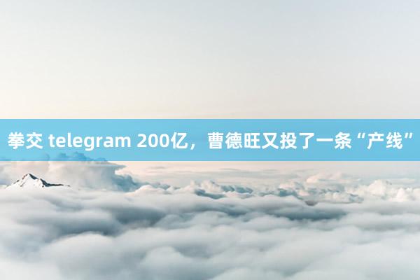 拳交 telegram 200亿，曹德旺又投了一条“产线”