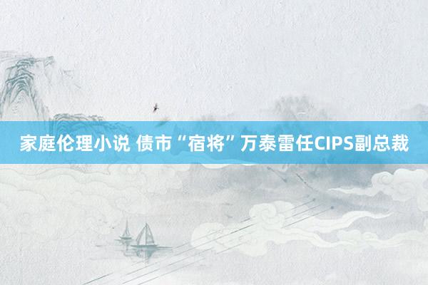 家庭伦理小说 债市“宿将”万泰雷任CIPS副总裁