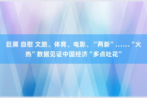 巨屌 自慰 文旅、体育、电影、“两新”……“火热”数据见证中国经济“多点吐花”