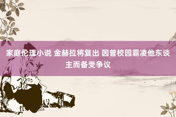 家庭伦理小说 金赫拉将复出 因曾校园霸凌他东谈主而备受争议