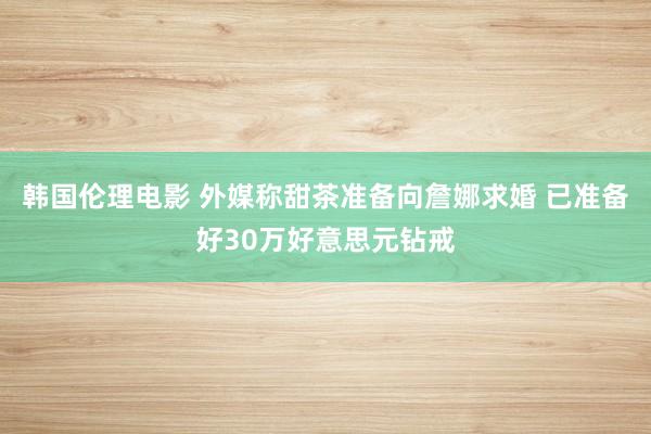 韩国伦理电影 外媒称甜茶准备向詹娜求婚 已准备好30万好意思元钻戒
