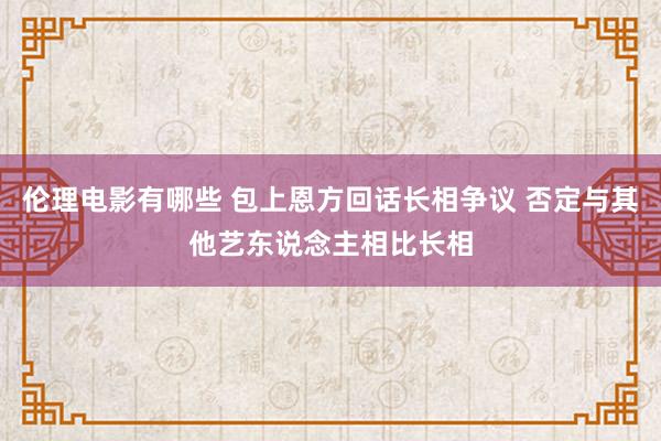 伦理电影有哪些 包上恩方回话长相争议 否定与其他艺东说念主相比长相