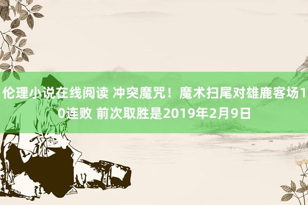伦理小说在线阅读 冲突魔咒！魔术扫尾对雄鹿客场10连败 前次取胜是2019年2月9日