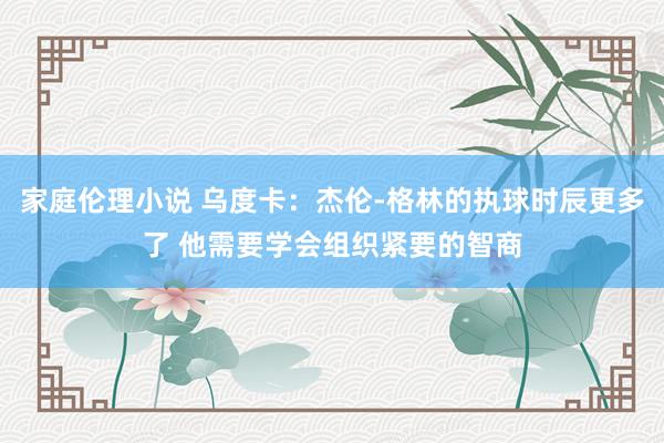 家庭伦理小说 乌度卡：杰伦-格林的执球时辰更多了 他需要学会组织紧要的智商