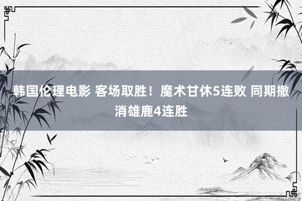 韩国伦理电影 客场取胜！魔术甘休5连败 同期撤消雄鹿4连胜