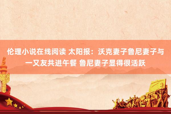 伦理小说在线阅读 太阳报：沃克妻子鲁尼妻子与一又友共进午餐 鲁尼妻子显得很活跃
