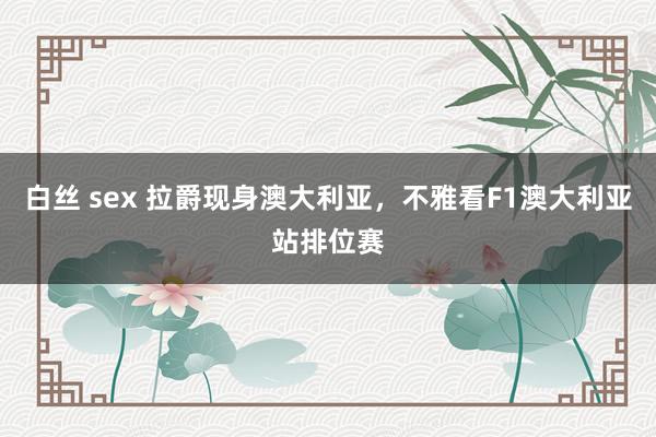 白丝 sex 拉爵现身澳大利亚，不雅看F1澳大利亚站排位赛