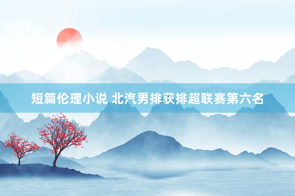 短篇伦理小说 北汽男排获排超联赛第六名