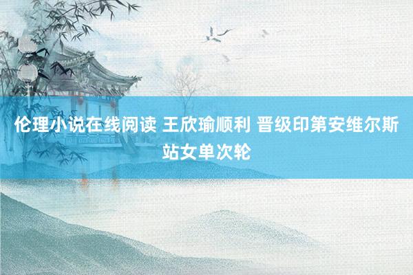 伦理小说在线阅读 王欣瑜顺利 晋级印第安维尔斯站女单次轮