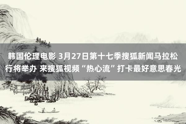 韩国伦理电影 3月27日第十七季搜狐新闻马拉松行将举办 来搜狐视频“热心流”打卡最好意思春光