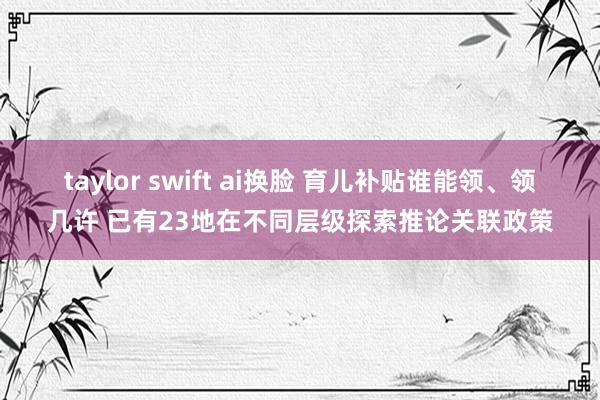 taylor swift ai换脸 育儿补贴谁能领、领几许 已有23地在不同层级探索推论关联政策