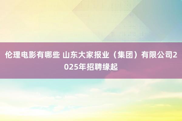 伦理电影有哪些 山东大家报业（集团）有限公司2025年招聘缘起