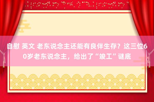 自慰 英文 老东说念主还能有良伴生存？这三位60岁老东说念主，给出了“竣工”谜底