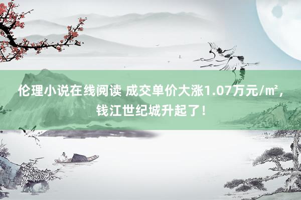 伦理小说在线阅读 成交单价大涨1.07万元/㎡，钱江世纪城升起了！