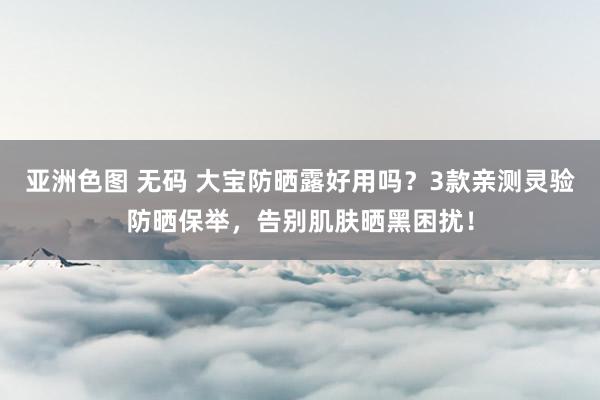 亚洲色图 无码 大宝防晒露好用吗？3款亲测灵验防晒保举，告别肌肤晒黑困扰！