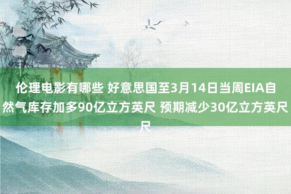 伦理电影有哪些 好意思国至3月14日当周EIA自然气库存加多90亿立方英尺 预期减少30亿立方英尺