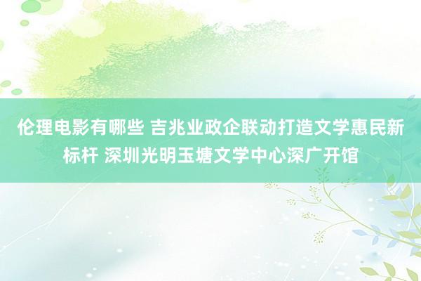 伦理电影有哪些 吉兆业政企联动打造文学惠民新标杆 深圳光明玉塘文学中心深广开馆