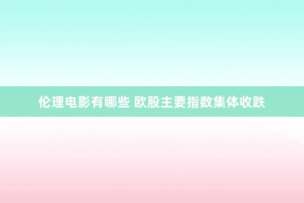 伦理电影有哪些 欧股主要指数集体收跌