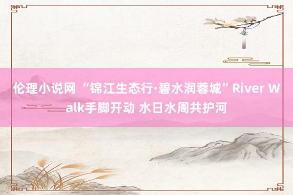 伦理小说网 “锦江生态行·碧水润蓉城”River Walk手脚开动 水日水周共护河