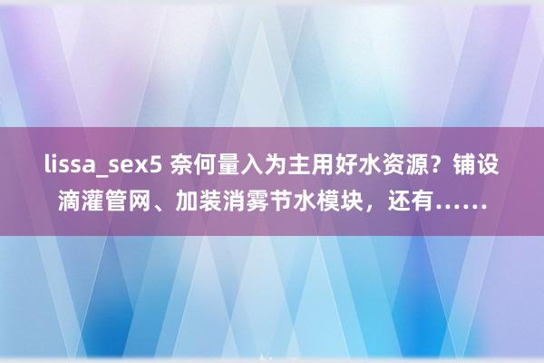 lissa_sex5 奈何量入为主用好水资源？铺设滴灌管网、加装消雾节水模块，还有……