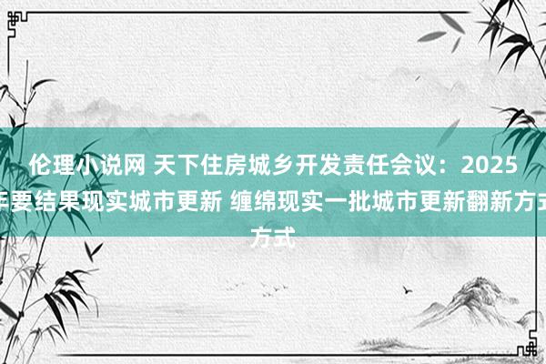 伦理小说网 天下住房城乡开发责任会议：2025年要结果现实城市更新 缠绵现实一批城市更新翻新方式