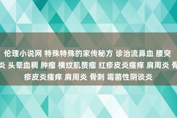 伦理小说网 特殊特殊的家传秘方 诊治流鼻血 腰突 鹤发变黑 重型肝炎 头晕血稠 肿瘤 横纹肌赘瘤 红疹皮炎瘙痒 肩周炎 骨刺 霉菌性阴谈炎