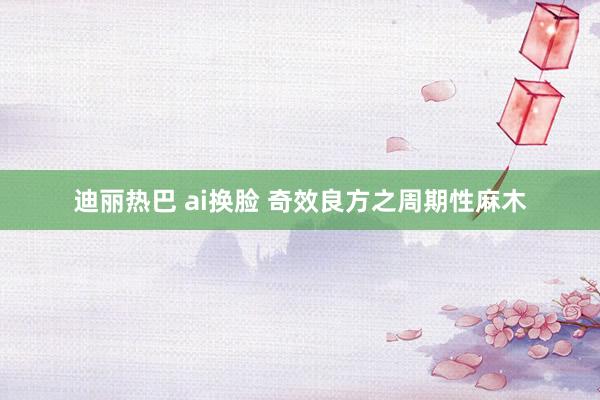 迪丽热巴 ai换脸 奇效良方之周期性麻木