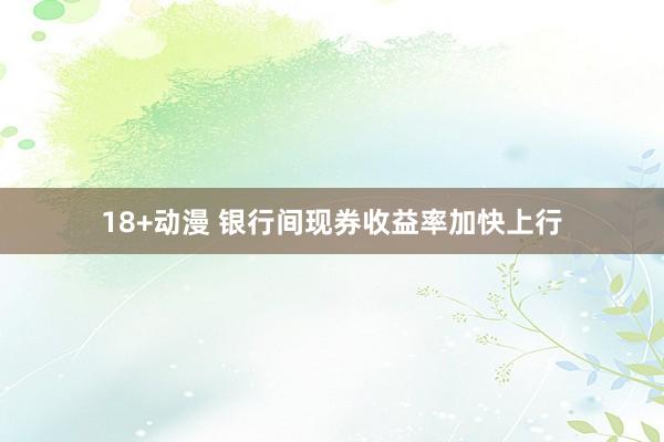 18+动漫 银行间现券收益率加快上行