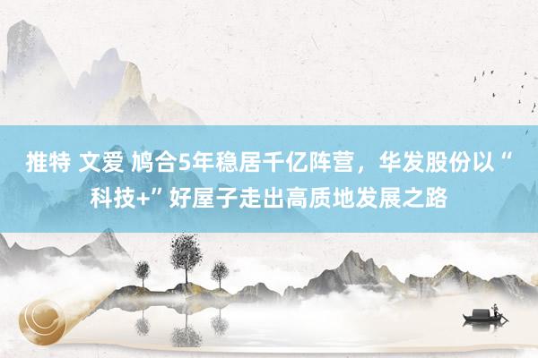 推特 文爱 鸠合5年稳居千亿阵营，华发股份以“科技+”好屋子走出高质地发展之路