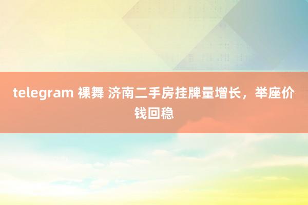 telegram 裸舞 济南二手房挂牌量增长，举座价钱回稳