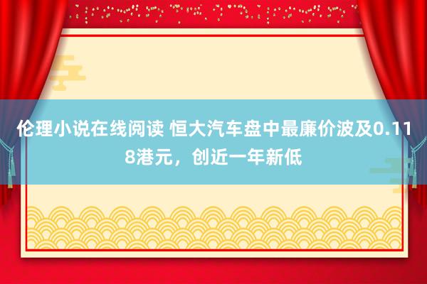 伦理小说在线阅读 恒大汽车盘中最廉价波及0.118港元，创近一年新低