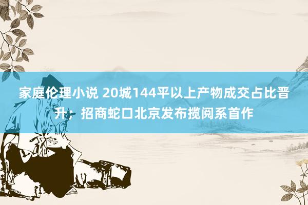 家庭伦理小说 20城144平以上产物成交占比晋升；招商蛇口北京发布揽阅系首作