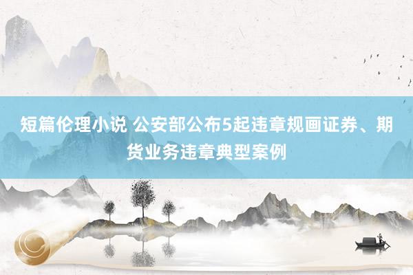 短篇伦理小说 公安部公布5起违章规画证券、期货业务违章典型案例