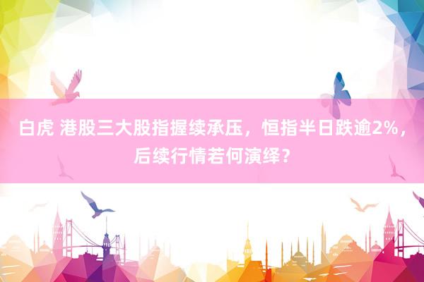 白虎 港股三大股指握续承压，恒指半日跌逾2%，后续行情若何演绎？