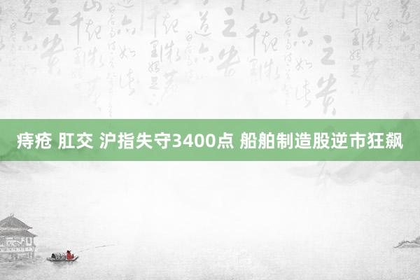 痔疮 肛交 沪指失守3400点 船舶制造股逆市狂飙