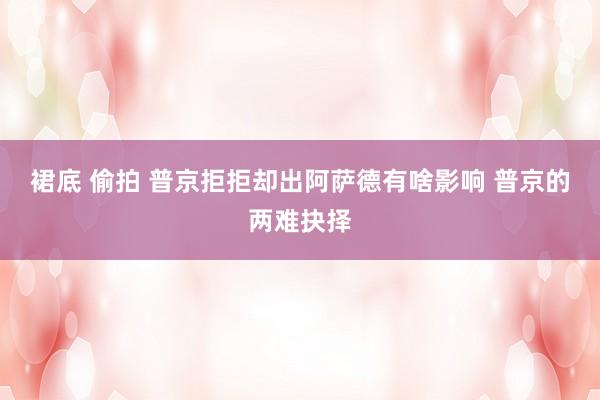 裙底 偷拍 普京拒拒却出阿萨德有啥影响 普京的两难抉择