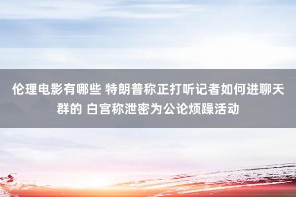 伦理电影有哪些 特朗普称正打听记者如何进聊天群的 白宫称泄密为公论烦躁活动
