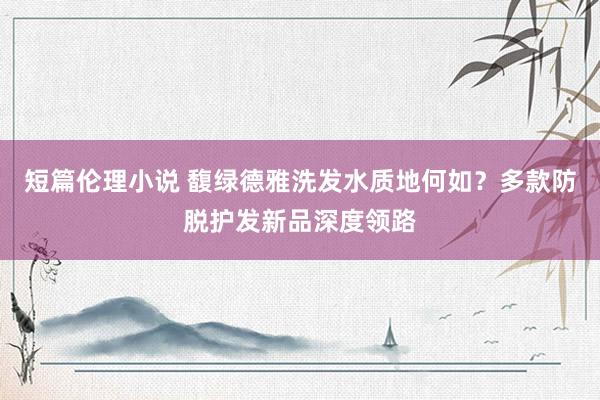 短篇伦理小说 馥绿德雅洗发水质地何如？多款防脱护发新品深度领路