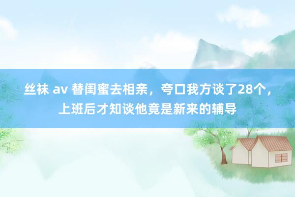 丝袜 av 替闺蜜去相亲，夸口我方谈了28个，上班后才知谈他竟是新来的辅导