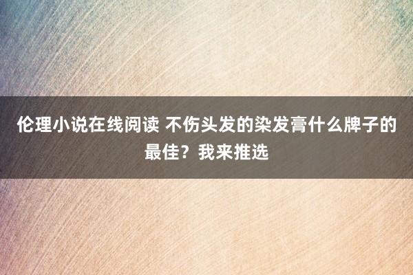 伦理小说在线阅读 不伤头发的染发膏什么牌子的最佳？我来推选