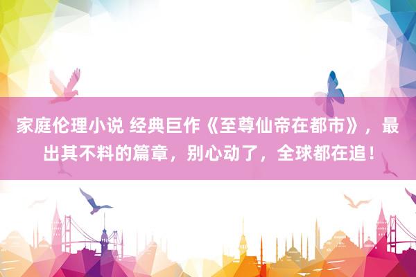 家庭伦理小说 经典巨作《至尊仙帝在都市》，最出其不料的篇章，别心动了，全球都在追！